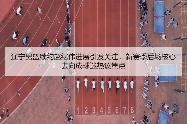 辽宁男篮续约赵继伟进展引发关注，新赛季后场核心去向成球迷热议焦点